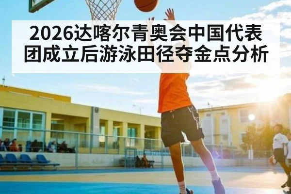 2026达喀尔青奥会中国代表团成立后游泳田径夺金点分析